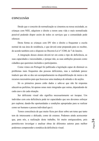 DEFICIÊNCIA VISUAL




CONCLUSÃO


      Desde que o conceito de normalização se cimentou na nossa sociedade, as
crianças com NEE, adquirem o direito a terem uma vida o mais normalizada
possível podendo dispor assim de todos os serviços que a comunidade pode
oferecer.
      Desta forma as crianças com DV têm o direito a frequentar a escola
normal da sua área de residência, e que deverá estar preparada para os receber,
de acordo também com o disposto no Decreto-Lei nº 3/200, de 7 de Janeiro.
      A integração desses alunos deverá ter em conta o tipo de deficiência, as
suas capacidades e necessidades, e porque não, as suas ambições pessoais como
cidadãos que queremos incluídos e participantes.
      Como vimos em Portugal foi publicada a legislação capaz de diminuir os
problemas mais frequentes das pessoas deficientes, mas a realidade parece
traduzir que não se deu um acompanhamento na disponibilização de meios e de
recursos necessários para que houvesse uma mudança de atitudes e de acções.
      Só os primeiros passos estão dados e sabe-se que não há respostas
educativas perfeitas, há apenas umas mais integradas que outras, dependendo de
cada caso e de cada situação.
      Ser deficiente visual não significa necessariamente ser incapaz. Um
indivíduo com esta deficiência pode ter capacidades que nos devemos esforçar
por explorar, dando-lhe oportunidades e condições apropriadas para se realizar
como ser humano e pessoa individual que é.
      Temos consciência de que muito ficou por dizer sobre um tema que tanto
tem de interessante e delicado, como de extenso. Podemos ainda acrescentar
                                                                                  34




que, para nós, a realização deste trabalho, foi muito enriquecedora, pois
                                                                                  Página




permitiu-nos investigar e analisar obras de diferentes autores para melhor
podermos compreender a temática da deficiência visual.
 