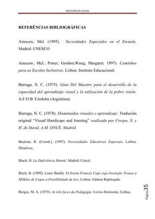DEFICIÊNCIA VISUAL


      .
REFERÊNCIAS BIBLIOGRÁFICAS


Ainscow, Mel. (1995).          Necesidades Especiales en el Escuela.
Madrid: UNESCO.


Ainscow, Mel.; Porter, Gordon;Wang, Margaret. 1997). Caminhos
para as Escolas Inclusivas. Lisboa: Instituto Educacional.


Barraga, N. C. (1975). Guia Del Maestro para el desarrollo de la
capacidad del aprendizaje visual y la utilización de la pobre visión.
A.F.O.B. Córdoba (Argentina).


Barraga, N. C. (1978). Disminuidos visuales y aprendizaje. Tradución
original “Visual Handicaps and learning” realizada por Crespo, S. y
H. de David, A.M. ONCE. Madrid.


Bautista, R. (Coord.), (1997). Necessidades Educativas Especiais. Lisboa:
Dinalivro.


Blach, H. La Deficiência Mental. Madrid: Cincel.


Birch, B. (1999). Louis Braille. O Jovem Francês Cego cuja Invenção Trouxe a
Milhões de Cegos a Possibilidade de Ler. Lisboa: Editora Replicação.
                                                                               35
                                                                               Página




Borges, M. A. (1975). As três faces da Pedagogia. Livros Horizonte, Lisboa.
 
