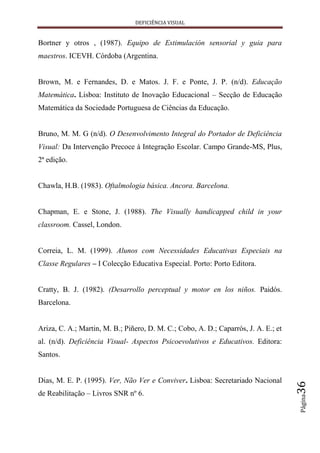 DEFICIÊNCIA VISUAL


Bortner y otros , (1987). Equipo de Estimulación sensorial y guia para
maestros. ICEVH. Córdoba (Argentina.


Brown, M. e Fernandes, D. e Matos. J. F. e Ponte, J. P. (n/d). Educação
Matemática. Lisboa: Instituto de Inovação Educacional – Secção de Educação
Matemática da Sociedade Portuguesa de Ciências da Educação.


Bruno, M. M. G (n/d). O Desenvolvimento Integral do Portador de Deficiência
Visual: Da Intervenção Precoce à Integração Escolar. Campo Grande-MS, Plus,
2ª edição.


Chawla, H.B. (1983). Oftalmologia básica. Ancora. Barcelona.


Chapman, E. e Stone, J. (1988). The Visually handicapped child in your
classroom. Cassel, London.


Correia, L. M. (1999). Alunos com Necessidades Educativas Especiais na
Classe Regulares – I Colecção Educativa Especial. Porto: Porto Editora.


Cratty, B. J. (1982). (Desarrollo perceptual y motor en los niños. Paidós.
Barcelona.


Ariza, C. A.; Martin, M. B.; Piñero, D. M. C.; Cobo, A. D.; Caparrós, J. A. E.; et
al. (n/d). Deficiência Visual- Aspectos Psicoevolutivos e Educativos. Editora:
Santos.


Dias, M. E. P. (1995). Ver, Não Ver e Conviver. Lisboa: Secretariado Nacional
                                                                                     36




de Reabilitação – Livros SNR nº 6.
                                                                                     Página
 