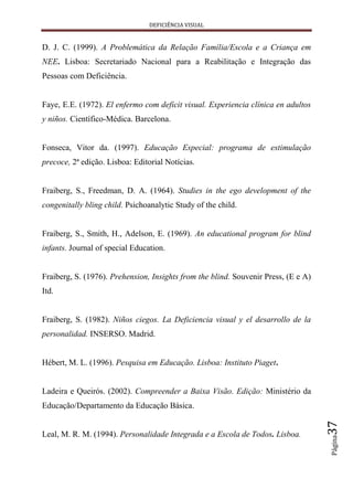 DEFICIÊNCIA VISUAL


D. J. C. (1999). A Problemática da Relação Família/Escola e a Criança em
NEE. Lisboa: Secretariado Nacional para a Reabilitação e Integração das
Pessoas com Deficiência.


Faye, E.E. (1972). El enfermo com deficit visual. Experiencia clínica en adultos
y niños. Científico-Médica. Barcelona.


Fonseca, Vitor da. (1997). Educação Especial: programa de estimulação
precoce, 2ª edição. Lisboa: Editorial Notícias.


Fraiberg, S., Freedman, D. A. (1964). Studies in the ego development of the
congenitally bling child. Psichoanalytic Study of the child.


Fraiberg, S., Smith, H., Adelson, E. (1969). An educational program for blind
infants. Journal of special Education.


Fraiberg, S. (1976). Prehension, Insights from the blind. Souvenir Press, (E e A)
Itd.


Fraiberg, S. (1982). Niños ciegos. La Deficiencia visual y el desarrollo de la
personalidad. INSERSO. Madrid.


Hébert, M. L. (1996). Pesquisa em Educação. Lisboa: Instituto Piaget.


Ladeira e Queirós. (2002). Compreender a Baixa Visão. Edição: Ministério da
Educação/Departamento da Educação Básica.
                                                                                    37




Leal, M. R. M. (1994). Personalidade Integrada e a Escola de Todos. Lisboa.
                                                                                    Página
 