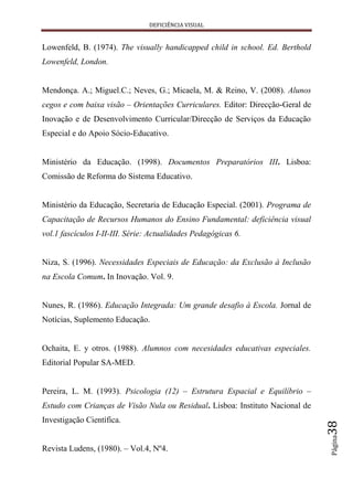 DEFICIÊNCIA VISUAL


Lowenfeld, B. (1974). The visually handicapped child in school. Ed. Berthold
Lowenfeld, London.


Mendonça. A.; Miguel.C.; Neves, G.; Micaela, M. & Reino, V. (2008). Alunos
cegos e com baixa visão – Orientações Curriculares. Editor: Direcção-Geral de
Inovação e de Desenvolvimento Curricular/Direcção de Serviços da Educação
Especial e do Apoio Sócio-Educativo.


Ministério da Educação. (1998). Documentos Preparatórios III. Lisboa:
Comissão de Reforma do Sistema Educativo.


Ministério da Educação, Secretaria de Educação Especial. (2001). Programa de
Capacitação de Recursos Humanos do Ensino Fundamental: deficiência visual
vol.1 fascículos I-II-III. Série: Actualidades Pedagógicas 6.


Niza, S. (1996). Necessidades Especiais de Educação: da Exclusão à Inclusão
na Escola Comum. In Inovação. Vol. 9.


Nunes, R. (1986). Educação Integrada: Um grande desafio à Escola. Jornal de
Notícias, Suplemento Educação.


Ochaita, E. y otros. (1988). Alumnos com necesidades educativas especiales.
Editorial Popular SA-MED.


Pereira, L. M. (1993). Psicologia (12) – Estrutura Espacial e Equilíbrio –
Estudo com Crianças de Visão Nula ou Residual. Lisboa: Instituto Nacional de
Investigação Científica.
                                                                                38
                                                                                Página




Revista Ludens, (1980). – Vol.4, Nº4.
 