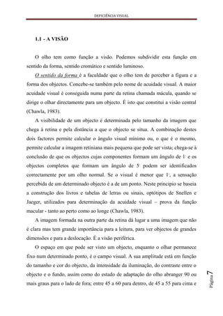 DEFICIÊNCIA VISUAL




    1.1 - A VISÃO


    O olho tem como função a visão. Podemos subdividir esta função em
sentido da forma, sentido cromático e sentido luminoso.
    O sentido da forma é a faculdade que o olho tem de perceber a figura e a
forma dos objectos. Concebe-se também pelo nome de acuidade visual. A maior
acuidade visual é conseguida numa parte da retina chamada mácula, quando se
dirige o olhar directamente para um objecto. É isto que constitui a visão central
(Chawla, 1983).
    A visibilidade de um objecto é determinada pelo tamanho da imagem que
chega à retina e pela distância a que o objecto se situa. A combinação destes
dois factores permite calcular o ângulo visual mínimo ou, o que é o mesmo,
permite calcular a imagem retiniana mais pequena que pode ser vista; chega-se à
conclusão de que os objectos cujas componentes formam um ângulo de 1, e os
objectos completos que formam um ângulo de 5, podem ser identificados
correctamente por um olho normal. Se o visual é menor que 1,, a sensação
percebida de um determinado objecto é a de um ponto. Neste principio se baseia
a construção dos livros e tabelas de letras ou sinais, optótipos de Snellen e
Jaeger, utilizados para determinação da acuidade visual – prova da função
macular - tanto ao perto como ao longe (Chawla, 1983).
    A imagem formada na outra parte da retina dá lugar a uma imagem que não
é clara mas tem grande importância para a leitura, para ver objectos de grandes
dimensões e para a deslocação. É a visão periférica.
    O espaço em que pode ser visto um objecto, enquanto o olhar permanece
fixo num determinado ponto, é o campo visual. A sua amplitude está em função
do tamanho e cor do objecto, da intensidade da iluminação, do contraste entre o
                                                                                    7




objecto e o fundo, assim como do estado de adaptação do olho abranger 90 ou
                                                                                    Página




mais graus para o lado de fora; entre 45 a 60 para dentro, de 45 a 55 para cima e
 