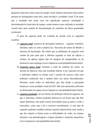 DEFICIÊNCIA VISUAL


pequenos intervalos entre zonas do campo visual. Quanto mais perto dois pontos
possam ser distinguidos como dois, mais elevada é a acuidade visual. É de notar
que a acuidade tem neste caso um significado especial, restringido à
discriminação de intervalos de espaço, sendo noutros casos utilizada (a acuidade
visual) mais num sentido de discriminação de estímulos de baixa quantidade
(contraste).
      O grau de cegueira pode ser avaliado de acordo com os seguintes
escalões:
      a) cegueira total: ausência de percepção luminosa – cegueira científica,
            absoluta; nada vê, nem a própria luz. Necessita de ensino de Braille e
            técnicas de locomoção. De referir que as definições de cegueira total
            variam de país para país e diferem segundo se trate de educar a
            criança, de aplicar algum tipo de margem de incapacidade ou de
            deslocá-lo num emprego (www.lerparaver.com/ajudadeficientes.html).
      b) Cegueira quase total: limitada à visão de sombras de vultos, ou
            mesmo de objectos, mas com acuidade inferior a um vigésimo em que
            o indivíduo embora se oriente com o auxílio da escassa visão num
            ambiente conhecido não o poderá fazer em meios desconhecidos.
            Portanto, inclui todos os indivíduos que têm desde a percepção
            luminosa a uma acuidade visual de 0,05. Não tem autonomia suficiente
            na deslocação do espaço (www.lerparaver.com/ajudadeficientes.html).
      c) cegueira profunda: até aos limites da definição oficial da cegueira, em
            que o indivíduo, embora podendo deslocar-se em locais que não lhes
            sejam familiares, não pode exercer actividades para as quais a visão é
            necessária, como seja o ler e escrever normalmente. A este tipo de
            cegueira, podemos também chamar cegueira educacional como sendo a
            que diz respeito à forma como as dificuldades de visão, na criança,
                                                                                     10




            afectam a sua aprendizagem e exigem métodos e materiais específicos
                                                                                     Página




            (www.lerparaver.com/ajudadeficientes.html).
 
