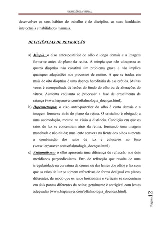 DEFICIÊNCIA VISUAL


desenvolver os seus hábitos de trabalho e de disciplina, as suas faculdades
intelectuais e habilidades manuais.


      DEFICIÊNCIAS DE REFRACÇÃO


      a) Miopia: o eixo anter-posterior do olho é longo demais e a imagem
         forma-se antes do plano da retina. A miopia que não ultrapassa as
         quatro dioptrias não constitui um problema grave e não implica
         quaisquer adaptações nos processos de ensino. A que se traduz em
         mais de oito dioptrias é uma doença hereditária da esclerótida. Muitas
         vezes é acompanhada de lesões do fundo do olho ou de alterações do
         vítreo. Aumenta enquanto se processar a fase de crescimento da
         criança (www.lerparaver.com/oftalmologia_doenças.html).
      b) Hipermetropia: o eixo anter-posterior do olho é curto demais e a
         imagem forma-se atrás do plano da retina. O cristalino é obrigado a
         uma acomodação, mesmo na visão à distância. Condição em que os
         raios de luz se concentram atrás da retina, formando uma imagem
         manchada e não nítida; uma lente convexa na frente dos olhos aumenta
         a   combinação     dos       raios   de   luz   e   coloca-os   no   foco
         (www.lerparaver.com/oftalmologia_doenças.html).
      c) Astigmatismo: o olho apresenta uma diferença de refracção nos dois
         meridianos perpendiculares. Erro de refracção que resulta de uma
         irregularidade na curvatura da córnea ou das lentes dos olhos e faz com
         que os raios de luz se tornem refractivos de forma desigual em planos
         diferentes, de modo que os raios horizontais e verticais se concentrem
         em dois pontos diferentes da retina; geralmente é corrigível com lentes
         adequadas (www.lerparaver.com/oftalmologia_doenças.html).
                                                                                     12
                                                                                     Página
 