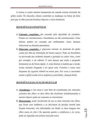 DEFICIÊNCIA VISUAL


      A córnea é a parte anterior transparente da camada externa resistente do
globo ocular. Os músculos ciliares controlam as mudanças na forma da lente
para que os olhos possam focalizar objectos a várias distâncias.


      DEFICIÊNCIAS CONGÉNITAS


      a) Cataratas congénitas: são causadas pela opacidade do cristalino.
         Podem ser constitucionais e hereditárias ou não constitucionais. Estas
         últimas podem ser causadas por embliopatias virais, doenças
         infecciosas ou afecções parasitárias.
      b) Glaucoma congénito: o glaucoma consiste na distensão do globo
         ocular por falta de eliminação do humor aquoso. Pode ser hereditário
         ou provocado por acidentes durante a gestação ou certos vírus, como
         por exemplo, o da rubéola. É uma doença que tende a progredir
         lentamente ou de forma rápida. A visão diminui à medida que a tensão
         ocular aumenta chegando a ser quase nula. Constitui a causa mais
         frequente de cegueira infantil no nosso país. Por vezes é necessário
         extrair o globo ocular (www.lerparaver.com/oftalm._doenças.html).


      DEFICIÊNCIAS DA FUNÇÃO MUSCULAR


      a) Estrabismo: a sua causa é uma falta de coordenação dos músculos
         extremos dos olhos; os dois olhos não focalizam simultaneamente o
         mesmo objecto; pode ser constante ou intermitente.
      b) Heterotropia: acção insuficiente de um ou mais músculos dos olhos,
         que ficam com tendência a se desviarem da posição normal para
         fixação binocular; cria dificuldades em fundir as duas imagens dos
                                                                                  13




         olhos numa só; não é tão aparente quanto o estrabismo e, às vezes,
                                                                                  Página




         pode ser superada com esforço muscular extra.
 
