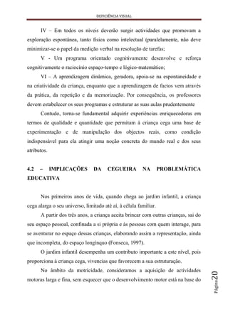 DEFICIÊNCIA VISUAL


      IV – Em todos os níveis deverão surgir actividades que promovam a
exploração espontânea, tanto física como intelectual (paralelamente, não deve
minimizar-se o papel da medição verbal na resolução de tarefas;
      V - Um programa orientado cognitivamente desenvolve e reforça
cognitivamente o raciocínio espaço-tempo e lógico-matemático;
      VI – A aprendizagem dinâmica, geradora, apoia-se na espontaneidade e
na criatividade da criança, enquanto que a aprendizagem de factos vem através
da prática, da repetição e da memorização. Por consequência, os professores
devem estabelecer os seus programas e estruturar as suas aulas prudentemente
      Contudo, torna-se fundamental adquirir experiências enriquecedoras em
termos de qualidade e quantidade que permitam à criança cega uma base de
experimentação e de manipulação dos objectos reais, como condição
indispensável para ela atingir uma noção concreta do mundo real e dos seus
atributos.


4.2   –      IMPLICAÇÕES        DA     CEGUEIRA         NA        PROBLEMÁTICA
EDUCATIVA


      Nos primeiros anos de vida, quando chega ao jardim infantil, a criança
cega alarga o seu universo, limitado até aí, à célula familiar.
      A partir dos três anos, a criança aceita brincar com outras crianças, sai do
seu espaço pessoal, confinada a si própria e às pessoas com quem interage, para
se aventurar no espaço dessas crianças, elaborando assim a representação, ainda
que incompleta, do espaço longínquo (Fonseca, 1997).
      O jardim infantil desempenha um contributo importante a este nível, pois
proporciona à criança cega, vivencias que favorecem a sua estruturação.
      No âmbito da motricidade, consideramos a aquisição de actividades
                                                                                     20




motoras larga e fina, sem esquecer que o desenvolvimento motor está na base do
                                                                                     Página
 
