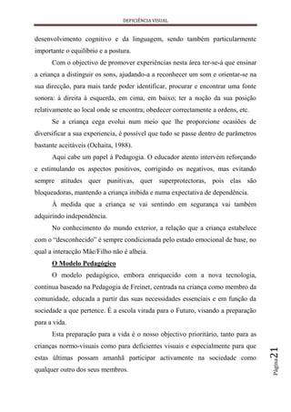 DEFICIÊNCIA VISUAL


desenvolvimento cognitivo e da linguagem, sendo também particularmente
importante o equilíbrio e a postura.
      Com o objectivo de promover experiências nesta área ter-se-á que ensinar
a criança a distinguir os sons, ajudando-a a reconhecer um som e orientar-se na
sua direcção, para mais tarde poder identificar, procurar e encontrar uma fonte
sonora: à direita à esquerda, em cima, em baixo; ter a noção da sua posição
relativamente ao local onde se encontra; obedecer correctamente a ordens, etc.
      Se a criança cega evolui num meio que lhe proporcione ocasiões de
diversificar a sua experiencia, é possível que tudo se passe dentro de parâmetros
bastante aceitáveis (Ochaita, 1988).
      Aqui cabe um papel à Pedagogia. O educador atento intervém reforçando
e estimulando os aspectos positivos, corrigindo os negativos, mas evitando
sempre atitudes quer punitivas, quer superprotectoras, pois elas são
bloqueadoras, mantendo a criança inibida e numa expectativa de dependência.
      À medida que a criança se vai sentindo em segurança vai também
adquirindo independência.
      No conhecimento do mundo exterior, a relação que a criança estabelece
com o “desconhecido” é sempre condicionada pelo estado emocional de base, no
qual a interacção Mãe/Filho não é alheia.
      O Modelo Pedagógico
      O modelo pedagógico, embora enriquecido com a nova tecnologia,
continua baseado na Pedagogia de Freinet, centrada na criança como membro da
comunidade, educada a partir das suas necessidades essenciais e em função da
sociedade a que pertence. É a escola virada para o Futuro, visando a preparação
para a vida.
      Esta preparação para a vida é o nosso objectivo prioritário, tanto para as
crianças normo-visuais como para deficientes visuais e especialmente para que
                                                                                    21




estas últimas possam amanhã participar activamente na sociedade como
                                                                                    Página




qualquer outro dos seus membros.
 