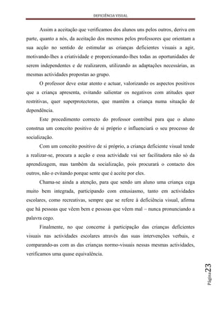 DEFICIÊNCIA VISUAL


      Assim a aceitação que verificamos dos alunos uns pelos outros, deriva em
parte, quanto a nós, da aceitação dos mesmos pelos professores que orientam a
sua acção no sentido de estimular as crianças deficientes visuais a agir,
motivando-lhes a criatividade e proporcionando-lhes todas as oportunidades de
serem independentes e de realizarem, utilizando as adaptações necessárias, as
mesmas actividades propostas ao grupo.
      O professor deve estar atento e actuar, valorizando os aspectos positivos
que a criança apresenta, evitando salientar os negativos com atitudes quer
restritivas, quer superprotectoras, que mantêm a criança numa situação de
dependência.
      Este procedimento correcto do professor contribui para que o aluno
construa um conceito positivo de si próprio e influenciará o seu processo de
socialização.
      Com um conceito positivo de si próprio, a criança deficiente visual tende
a realizar-se, procura a acção e essa actividade vai ser facilitadora não só da
aprendizagem, mas também da socialização, pois procurará o contacto dos
outros, não o evitando porque sente que é aceite por eles.
      Chama-se ainda a atenção, para que sendo um aluno uma criança cega
muito bem integrada, participando com entusiasmo, tanto em actividades
escolares, como recreativas, sempre que se refere à deficiência visual, afirma
que há pessoas que vêem bem e pessoas que vêem mal – nunca pronunciando a
palavra cego.
      Finalmente, no que concerne à participação das crianças deficientes
visuais nas actividades escolares através das suas intervenções verbais, e
comparando-as com as das crianças normo-visuais nessas mesmas actividades,
verificamos uma quase equivalência.
                                                                                  23
                                                                                  Página
 