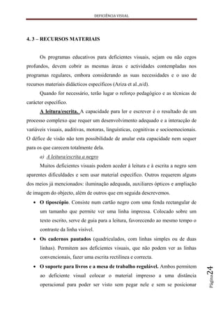 DEFICIÊNCIA VISUAL




4. 3 – RECURSOS MATERIAIS


      Os programas educativos para deficientes visuais, sejam ou não cegos
profundos, devem cobrir as mesmas áreas e actividades contempladas nos
programas regulares, embora considerando as suas necessidades e o uso de
recursos materiais didácticos específicos (Ariza et al.,n/d).
      Quando for necessário, terão lugar o reforço pedagógico e as técnicas de
carácter específico.
      A leitura/escrita. A capacidade para ler e escrever é o resultado de um
processo complexo que requer um desenvolvimento adequado e a interacção de
variáveis visuais, auditivas, motoras, linguísticas, cognitivas e socioemocionais.
O défice de visão não tem possibilidade de anular esta capacidade nem sequer
para os que carecem totalmente dela.
      a) A leitura/escrita a negro
      Muitos deficientes visuais podem aceder à leitura e à escrita a negro sem
aparentes dificuldades e sem usar material específico. Outros requerem alguns
dos meios já mencionados: iluminação adequada, auxiliares ópticos e ampliação
de imagem do objecto, além de outros que em seguida descrevemos.
      O tiposcópio. Consiste num cartão negro com uma fenda rectangular de
      um tamanho que permite ver uma linha impressa. Colocado sobre um
      texto escrito, serve de guia para a leitura, favorecendo ao mesmo tempo o
      contraste da linha visível.
      Os cadernos pautados (quadriculados, com linhas simples ou de duas
      linhas). Permitem aos deficientes visuais, que não podem ver as linhas
      convencionais, fazer uma escrita rectilínea e correcta.
      O suporte para livros e a mesa de trabalho regulável. Ambos permitem
                                                                                     24




      ao deficiente visual colocar o material impresso a uma distância
                                                                                     Página




      operacional para poder ser visto sem pegar nele e sem se posicionar
 