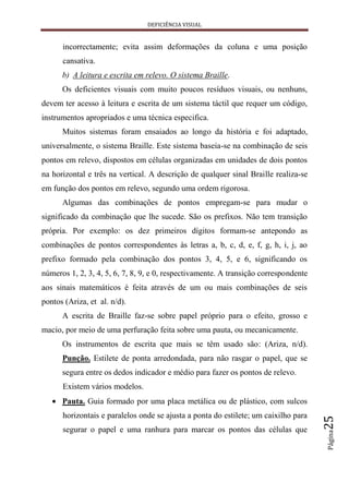 DEFICIÊNCIA VISUAL


      incorrectamente; evita assim deformações da coluna e uma posição
      cansativa.
      b) A leitura e escrita em relevo. O sistema Braille.
      Os deficientes visuais com muito poucos resíduos visuais, ou nenhuns,
devem ter acesso à leitura e escrita de um sistema táctil que requer um código,
instrumentos apropriados e uma técnica especifica.
      Muitos sistemas foram ensaiados ao longo da história e foi adaptado,
universalmente, o sistema Braille. Este sistema baseia-se na combinação de seis
pontos em relevo, dispostos em células organizadas em unidades de dois pontos
na horizontal e três na vertical. A descrição de qualquer sinal Braille realiza-se
em função dos pontos em relevo, segundo uma ordem rigorosa.
      Algumas das combinações de pontos empregam-se para mudar o
significado da combinação que lhe sucede. São os prefixos. Não tem transição
própria. Por exemplo: os dez primeiros dígitos formam-se antepondo as
combinações de pontos correspondentes às letras a, b, c, d, e, f, g, h, i, j, ao
prefixo formado pela combinação dos pontos 3, 4, 5, e 6, significando os
números 1, 2, 3, 4, 5, 6, 7, 8, 9, e 0, respectivamente. A transição correspondente
aos sinais matemáticos é feita através de um ou mais combinações de seis
pontos (Ariza, et al. n/d).
      A escrita de Braille faz-se sobre papel próprio para o efeito, grosso e
macio, por meio de uma perfuração feita sobre uma pauta, ou mecanicamente.
      Os instrumentos de escrita que mais se têm usado são: (Ariza, n/d).
      Punção. Estilete de ponta arredondada, para não rasgar o papel, que se
      segura entre os dedos indicador e médio para fazer os pontos de relevo.
      Existem vários modelos.
      Pauta. Guia formado por uma placa metálica ou de plástico, com sulcos
      horizontais e paralelos onde se ajusta a ponta do estilete; um caixilho para
                                                                                      25




      segurar o papel e uma ranhura para marcar os pontos das células que
                                                                                      Página
 