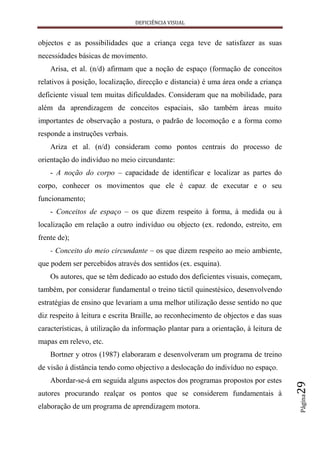 DEFICIÊNCIA VISUAL


objectos e as possibilidades que a criança cega teve de satisfazer as suas
necessidades básicas de movimento.
    Arisa, et al. (n/d) afirmam que a noção de espaço (formação de conceitos
relativos à posição, localização, direcção e distancia) é uma área onde a criança
deficiente visual tem muitas dificuldades. Consideram que na mobilidade, para
além da aprendizagem de conceitos espaciais, são também áreas muito
importantes de observação a postura, o padrão de locomoção e a forma como
responde a instruções verbais.
    Ariza et al. (n/d) consideram como pontos centrais do processo de
orientação do indivíduo no meio circundante:
    - A noção do corpo – capacidade de identificar e localizar as partes do
corpo, conhecer os movimentos que ele é capaz de executar e o seu
funcionamento;
    - Conceitos de espaço – os que dizem respeito à forma, à medida ou à
localização em relação a outro indivíduo ou objecto (ex. redondo, estreito, em
frente de);
    - Conceito do meio circundante – os que dizem respeito ao meio ambiente,
que podem ser percebidos através dos sentidos (ex. esquina).
    Os autores, que se têm dedicado ao estudo dos deficientes visuais, começam,
também, por considerar fundamental o treino táctil quinestésico, desenvolvendo
estratégias de ensino que levariam a uma melhor utilização desse sentido no que
diz respeito à leitura e escrita Braille, ao reconhecimento de objectos e das suas
características, à utilização da informação plantar para a orientação, à leitura de
mapas em relevo, etc.
    Bortner y otros (1987) elaboraram e desenvolveram um programa de treino
de visão à distância tendo como objectivo a deslocação do indivíduo no espaço.
    Abordar-se-á em seguida alguns aspectos dos programas propostos por estes
                                                                                      29




autores procurando realçar os pontos que se considerem fundamentais à
                                                                                      Página




elaboração de um programa de aprendizagem motora.
 