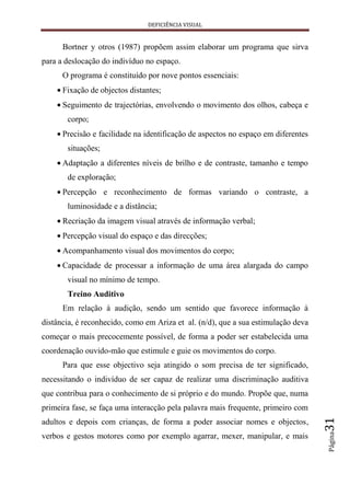 DEFICIÊNCIA VISUAL


      Bortner y otros (1987) propõem assim elaborar um programa que sirva
para a deslocação do indivíduo no espaço.
      O programa é constituído por nove pontos essenciais:
      Fixação de objectos distantes;
      Seguimento de trajectórias, envolvendo o movimento dos olhos, cabeça e
       corpo;
      Precisão e facilidade na identificação de aspectos no espaço em diferentes
       situações;
      Adaptação a diferentes níveis de brilho e de contraste, tamanho e tempo
       de exploração;
      Percepção e reconhecimento de formas variando o contraste, a
       luminosidade e a distância;
      Recriação da imagem visual através de informação verbal;
      Percepção visual do espaço e das direcções;
      Acompanhamento visual dos movimentos do corpo;
      Capacidade de processar a informação de uma área alargada do campo
       visual no mínimo de tempo.
       Treino Auditivo
      Em relação à audição, sendo um sentido que favorece informação à
distância, é reconhecido, como em Ariza et al. (n/d), que a sua estimulação deva
começar o mais precocemente possível, de forma a poder ser estabelecida uma
coordenação ouvido-mão que estimule e guie os movimentos do corpo.
      Para que esse objectivo seja atingido o som precisa de ter significado,
necessitando o indivíduo de ser capaz de realizar uma discriminação auditiva
que contribua para o conhecimento de si próprio e do mundo. Propõe que, numa
primeira fase, se faça uma interacção pela palavra mais frequente, primeiro com
                                                                                   31




adultos e depois com crianças, de forma a poder associar nomes e objectos,
                                                                                   Página




verbos e gestos motores como por exemplo agarrar, mexer, manipular, e mais
 