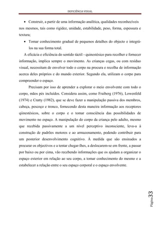 DEFICIÊNCIA VISUAL


      Construir, a partir de uma informação analítica, qualidades reconhecíveis
nos mesmos, tais como rigidez, unidade, estabilidade, peso, forma, espessura e
textura;
      Tomar conhecimento gradual de pequenos detalhes do objecto e integrá-
      los na sua forma total.
   A eficácia e eficiência do sentido táctil - quinestésico para recolher e fornecer
informação, implica sempre o movimento. As crianças cegas, ou com resíduo
visual, necessitam de envolver todo o corpo na procura e recolha de informação
acerca deles próprios e do mundo exterior. Segundo ela, utilizam o corpo para
compreender o espaço.
      Precisam por isso de aprender a explorar o meio envolvente com todo o
corpo, mãos pés incluídos. Considera assim, como Fraiberg (1976), Lowenfeld
(1974) e Cratty (1982), que se deve fazer a manipulação passiva dos membros,
cabeça, pescoço e tronco, fornecendo desta maneira informação aos receptores
qiinestésicos, sobre o corpo e o tomar consciência das possibilidades de
movimento no espaço. A manipulação do corpo da criança pelo adulto, mesmo
que recebida passivamente a um nível perceptivo inconsciente, leva-a à
construção de padrões motores e ao armazenamento, podendo contribuir para
um posterior desenvolvimento cognitivo. À medida que são ensinados a
procurar os objectivos e a tentar chegar-lhes, a deslocarem-se em frente, a passar
por baixo ou por cima, vão recebendo informações que os ajudam a organizar o
espaço exterior em relação ao seu corpo, a tomar conhecimento do mesmo e a
estabelecer a relação entre o seu espaço corporal e o espaço envolvente.
                                                                                       33
                                                                                       Página
 