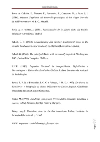 DEFICIÊNCIA VISUAL


Rosa, A. Ochaita, E., Moreno, E., Fernandes, E., Carretero, M. e Pozo, J. I.
(1986). Aspectos Cognitivos del desarrollo psicológico de los ciegos. Servicio
de poblicaciones del M. E. C., Madrid.


Rosa, A. e Huertas, J. (1988). Pecularidades de la lectura táctil del Braille.
Infancia y Aprendizaje, Madrid.


Scholl, G. T. (1984). Understanding and meeting development needs in the
visually handicapped child in school. Ed. Berthold Lowenfeld, London.


Scholl, G. (1968). The principal Works with the visually impaired. Washington,
D.C.: Coulncil for Exception Children.


S.N.R. (1996). Inquérito Nacional às Incapacidades, Deficiências e
Desvantagens – Síntese dos Resultados Globais. Lisboa; Secretariado Nacional
de Reabilitação.


Sousa, F. P. R. e Fernandes, I. C. C e Fonseca, J. M. D. (1997). Em Busca do
Equilíbrio - A Integração de alunos Deficientes no Ensino Regular. Gondomar:
Irmandade da Santa Casa de Gondomar.


Wang, M. (1997). Atendendo Alunos com Necessidades Especiais: Equidade e
Acesso. In Mel Ainscow, Gorden Porter e Margaret.


Wang. (org.). Caminhos para as Escolas Inclusivas. Lisboa: Instituto de
Inovação Educacional. p. 51-67.
                                                                                 39




WWW. lerparaver.com/oftalmologia_doenças.htm
                                                                                 Página
 
