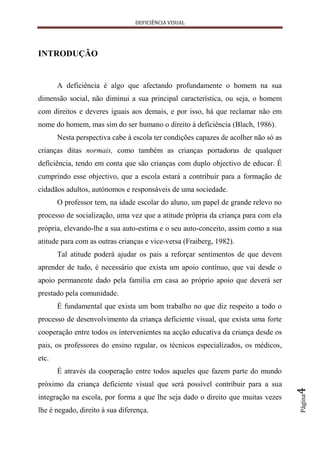DEFICIÊNCIA VISUAL




INTRODUÇÃO


       A deficiência é algo que afectando profundamente o homem na sua
dimensão social, não diminui a sua principal característica, ou seja, o homem
com direitos e deveres iguais aos demais, e por isso, há que reclamar não em
nome do homem, mas sim do ser humano o direito à deficiência (Blach, 1986).
       Nesta perspectiva cabe à escola ter condições capazes de acolher não só as
crianças ditas normais, como também as crianças portadoras de qualquer
deficiência, tendo em conta que são crianças com duplo objectivo de educar. É
cumprindo esse objectivo, que a escola estará a contribuir para a formação de
cidadãos adultos, autónomos e responsáveis de uma sociedade.
       O professor tem, na idade escolar do aluno, um papel de grande relevo no
processo de socialização, uma vez que a atitude própria da criança para com ela
própria, elevando-lhe a sua auto-estima e o seu auto-conceito, assim como a sua
atitude para com as outras crianças e vice-versa (Fraiberg, 1982).
       Tal atitude poderá ajudar os pais a reforçar sentimentos de que devem
aprender de tudo, é necessário que exista um apoio contínuo, que vai desde o
apoio permanente dado pela família em casa ao próprio apoio que deverá ser
prestado pela comunidade.
       É fundamental que exista um bom trabalho no que diz respeito a todo o
processo de desenvolvimento da criança deficiente visual, que exista uma forte
cooperação entre todos os intervenientes na acção educativa da criança desde os
pais, os professores do ensino regular, os técnicos especializados, os médicos,
etc.
       É através da cooperação entre todos aqueles que fazem parte do mundo
próximo da criança deficiente visual que será possível contribuir para a sua
                                                                                    4
                                                                                    Página




integração na escola, por forma a que lhe seja dado o direito que muitas vezes
lhe é negado, direito à sua diferença.
 