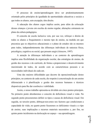 DEFICIÊNCIA VISUAL


      O processo de ensino/aprendizagem deve ser predominantemente
orientado pelos princípios de igualdade de oportunidades educativas e sociais a
que todos os alunos, sem excepção, têm direito.
      A educação dos alunos cegos implica assim, para além da colocação
dessas crianças e jovens em escolas de ensino regular, alterações estruturais no
plano da cultura pedagógica.
      O conceito de escola inclusiva vem, por sua vez, reforçar o direito de
todos os alunos a frequentarem o mesmo tipo de ensino, na medida em que
preconiza que os objectivos educacionais e o plano de estudos são os mesmos
para todos, independentemente das diferenças individuais de natureza física,
psicológica, cognitiva ou social, que possam surgir (Ainscow, 1997)
      A atenção às diferenças individuais e ao contexto de aprendizagem
implica uma flexibilidade da organização escolar, das estratégias de ensino, da
gestão dos recursos e do currículo, de forma a proporcionar o desenvolvimento
maximizado de todos, de acordo com as características pessoais e as
necessidades individuais de cada um.
      Uma das maiores dificuldades que decorre da operacionalização destes
princípios, no contexto de cada escola, diz respeito à concretização de um ensino
diferenciado e à planificação e gestão dos recursos humanos e técnicos
disponíveis para lhe dar coerência e viabilidade.
      Assim, o nosso trabalho apresenta-se dividido em cinco pontos principais.
No primeiro ponto abordaremos o conceito de deficiência visual e visão. No
segundo ponto procuraremos definir os tipos e causas de deficiência visual. Em
seguida, no terceiro ponto, debruçar-nos-emos nos factores que condicionam a
capacidade de visão, no quarto ponto focaremos os deficientes visuais e o tipo
de ensino, suas implicações e recursos materiais necessários e, por fim, no
quinto ponto incidiremos na deslocação no espaço – sua aprendizagem.
                                                                                    5
                                                                                    Página
 