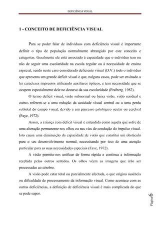DEFICIÊNCIA VISUAL




1 - CONCEITO DE DEFICIÊNCIA VISUAL


      Para se poder falar de indivíduos com deficiência visual é importante
definir o tipo de população normalmente abrangido por este conceito e
categorias. Geralmente ele está associado à capacidade que o indivíduo tem ou
não de seguir uma escolaridade na escola regular ou à necessidade de ensino
especial, sendo neste caso considerado deficiente visual (D.V.) todo o indivíduo
que apresenta um grande deficit visual e que, nalguns casos, pode ser ensinado a
ler caracteres impressos utilizando auxiliares ópticos, e tem necessidade que se
ocupem especialmente dele no decurso da sua escolaridade (Fraiberg, 1982).
      O termo deficit visual, visão subnormal ou baixa visão, visão residual e
outros referem-se a uma redução da acuidade visual central ou a uma perda
subtotal do campo visual, devido a um processo patológico ocular ou cerebral
(Faye, 1972).
      Assim, a criança com deficit visual é entendida como aquela que sofre de
uma alteração permanente nos olhos ou nas vias de condução do impulso visual.
Isto causa uma diminuição da capacidade de visão que constitui um obstáculo
para o seu desenvolvimento normal, necessitando por isso de uma atenção
particular para as suas necessidades especiais (Fave, 1972).
      A visão permite-nos unificar de forma rápida e contínua a informação
recebida pelos outros sentidos. Os olhos vêem as imagens que irão ser
processadas ao cérebro.
      A visão pode estar total ou parcialmente afectada, o que origina ausência
ou dificuldade de processamento da informação visual. Como acontece com as
outras deficiências, a definição de deficiência visual é mais complicada do que
se pode supor.
                                                                                   6
                                                                                   Página
 