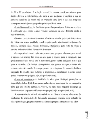 DEFICIÊNCIA VISUAL


de 50 a 70 para baixo. A redução normal do campo visual para cima e para
dentro deve-se à interferência do nariz e das pestanas e também a que as
camadas sensíveis da retina não se estendam tanto para o lado das têmporas
como para o nariz (www.prograd.ufpr.br/~pne/dvnb.htm).
    O sentido cromático é a faculdade que o olho possui para distinguir as cores.
É atribuição dos cones, órgãos visuais terminais de que depende ainda a
acuidade visual.
    Os cones concentram-se em maior número na mácula, que é, por isso, a zona
da retina com maior acuidade visual e maior poder discriminativo da cor. Os
bastões, também órgãos visuais terminais, estendem-se pelo resto da retina, e
servem a visão quando a iluminação é escassa.
    O campo visual é mais reduzido para as cores que para o branco; para o azul
o campo é de menos dez graus do que para o branco; para o encarnado, dez
graus menos do que para o azul e, por ultimo, para o verde, dez graus menos que
para o vermelho. Os limites correspondem aos pontos em que as cores são
reconhecidas. A extensão do campo para as cores depende do tamanho, brilho e
saturação do objecto e dos factores, já enumerados, que afectam o campo visual
para a forma (www.prograd.ufpr.br/~pne/dvnb.htm).
    O sentido luminoso é a faculdade do olho para distinguir gravações na
intensidade da luz. Está determinado pela mínima quantidade de luz necessária
para que um objecto permaneça visível, ou pela mais pequena diferença de
iluminação que se possa verificar (www.prograd.ufpr.br/~pne/dvnb.htm).
    À acomodação da retina à intensidade da luz dá-se o nome de adaptação. As
mudanças de intensidade de iluminação produzem primeiro uma redução da
visão para chegar, progressivamente, a uma adaptação à obscuridade ou à luz.
                                                                                    8
                                                                                    Página
 