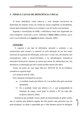 DEFICIÊNCIA VISUAL




2 - TIPOS E CAUSAS DE DEFICIÊNCIA VISUAL


    O termo deficiência visual refere-se a uma situação irreversível de
diminuição da resposta visual, em virtude de causas congénitas ou hereditárias,
mesmo após tratamento clínico e/ou cirúrgico e uso de óculos convencionais.
    Segundo a classificação da OMS, a deficiência visual está organizada em
cinco categorias: moderada e grave, referentes à baixa visão; profunda, quase
total e total referindo-se à cegueira (Ladeira e Queirós, 2002).


    CEGUEIRA
      A cegueira é um tipo de deficiência sensorial e, portanto, a sua
característica mais central é a carência ou séria afectação de um dos canais
sensoriais de aquisição de informação, neste caso o visual. Isto, obviamente, tem
consequências sobre o desenvolvimento e na aprendizagem, tornando-se
necessário desenvolver sistemas de ensino que tratem de subministrar por vias
alternativas a informação que não se pode recolher através dos olhos.
    Assim, do ponto de vista legal (Dec.Lei 49331/69 de 28 de Outubro),
considera-se cegueira legal:
    a) A ausência total de visão;
    b) As situações irrecuperáveis em que:
            A acuidade visual seja inferior a 0, 1 no melhor olho após correcção
            apropriada;
            Ou a acuidade visual seja inferior a 0, 1, seja acompanhada de
            limitação do campo visual igual ou inferior a 20o em cada olho
            (Ladeira e Queirós, 2002).
      Entende-se por acuidade visual o poder de discriminação do globo ocular,
                                                                                    9




que se exprime pela distância angular dos dois pontos mais próximos que ele
                                                                                    Página




pode distinguir, ou ainda a capacidade que o olho humano possui de distinguir
 
