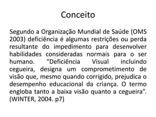 Conceito
Segundo a Organização Mundial de Saúde (OMS
2003) deficiência é algumas restrições ou perda
resultante do impedimento para desenvolver
habilidades consideradas normais para o ser
humano.      “Deficiência   Visual     incluindo
cegueira, designa um comprometimento de
visão que, mesmo quando corrigido, prejudica o
desempenho educacional da criança. O termo
engloba tanto a baixa visão quanto a cegueira”.
(WINTER, 2004. p7)
 