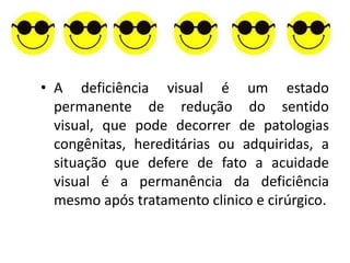 • A deficiência visual é um estado
  permanente de redução do sentido
  visual, que pode decorrer de patologias
  congênitas, hereditárias ou adquiridas, a
  situação que defere de fato a acuidade
  visual é a permanência da deficiência
  mesmo após tratamento clinico e cirúrgico.
 