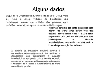 Alguns dados
Segundo a Organização Mundial de Saúde (OMS) mais
de vinte e cinco milhões de brasileiros são
deficientes, quase um milhão são pessoas com
deficiência visual, dos quais duzentos mil são cegos.
                                         No Brasil noventa por cento dos cegos com
                                         menos de trinta anos estão fora das
                                         escolas. Sendo assim, cabe à escola estar
                                         organizada com políticas educacionais que
                                         contemplem              a          atuação
                                         interdisciplinar, rompendo com a exclusão e
                                         com a fragmentação dos saberes.

    A política de educação inclusiva aponta a
    necessidade de uma organização das políticas de
    atendimento que contemplem a atuação
    interdisciplinar, rompendo com o viés de exclusão
    de que se revestem as práticas atuais, adequando
    e favorecendo o acesso e a permanência do aluno
    no ambiente escolar.
 