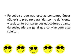 • Percebe-se que nas escolas contemporâneas
  não existe preparo para lidar com o deficiente
  visual, tanto por parte dos educadores quanto
  da sociedade em geral que convive com este
  sujeito.
 