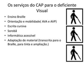 Os serviços do CAP para o deficiente
                   Visual
•   Ensino Braille
•   Orientação e mobilidade( AVA e AVP)
•   Escrita cursiva
•   Sorobã
•   Informática acessível
•   Adaptação de material (transcrita para o
    Braille, para tinta e ampliação.)
 