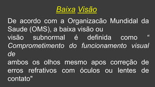 De acordo com a Organizacão Mundidal da
Saude (OMS), a baixa visão ou
visão subnormal é definida como “
Comprometimento do funcionamento visual
de
ambos os olhos mesmo apos correção de
erros refrativos com óculos ou lentes de
contato"
Baixa Visão
 