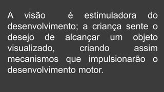 A visão é estimuladora do
desenvolvimento; a criança sente o
desejo de alcançar um objeto
visualizado, criando assim
mecanismos que impulsionarão o
desenvolvimento motor.
 