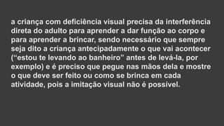 a criança com deficiência visual precisa da interferência
direta do adulto para aprender a dar função ao corpo e
para aprender a brincar, sendo necessário que sempre
seja dito a criança antecipadamente o que vai acontecer
(“estou te levando ao banheiro” antes de levá-la, por
exemplo) e é preciso que pegue nas mãos dela e mostre
o que deve ser feito ou como se brinca em cada
atividade, pois a imitação visual não é possível.
 