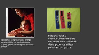 Posicionar sempre atrás da criança
para auxiliá-la na manipulação de
objetos, principalmente para ensinar a
brincar.
Para estimular o
desenvolvimento motore
dos bebês com deficiência
visual podemos utilizar
pulseiras com guizos.
 