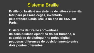 Braille ou braile é um sistema de leitura e escrita
tátil para pessoas cegas, inventado
pelo francês Louis Braille no ano de 1827 em
Paris.
O sistema de Braille aproveita-se
da sensibilidade epicrítica do ser humano, a
capacidade de distinguir na polpa digital
pequenas diferenças de posicionamento entre
dois pontos diferentes.
Sistema Braille
 