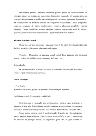 2


       De maneira genérica, podemos considerar que nos países em desenvolvimento as
principais causas são infecciosas, nutricionais, traumáticas e causadas por doenças como as
cataratas. Nos países desenvolvidos são mais importantes as causas genéticas e degenerativas.
As causas podem ser divididas também em: congênitas ou adquiridas. Causas congênitas:
amaurose congênita de Leber, malformações oculares, glaucoma congênito, catarata
congênita. Causas adquiridas: traumas oculares, catarata, degeneração senil de mácula,
glaucoma, alterações retinianas relacionadas à hipertensão arterial ou diabetes



Níveis de deficiência visual

       Baixa visão ou visão subnormal – acuidade visual de 0,3 a 0,05 (Escala optométrica de
Snellen) no melhor olho, com a máxima correção óptica.


       Cegueira – Diminuição da acuidade visual central desde cegueira total (nenhuma
presença de luz) até acuidade visual menor que 0,05 (- de 1%).


Sistema braille

       O Sistema Braille é o sistema de leitura e escrita tátil utilizado por deficientes
visuais e representa um código universal.


Pontos Principais


1. Cela Braille.
A partir de seis pontos, podem ser realizadas 64 combinações diferentes.


Habilidades formais de orientação e mobilidade.


       Posteriormente a aquisição dos pré-requisitos, inicia-se após avaliação, o
programa de instrução de habilidades formais de orientação e mobilidade. A orientação
básica é de realizar esta instrução o mais cedo possível. Fonte: (Coín e Enríquez, 2003).
       Sendo assim, torna-se possível a determinação de pontos de referência para a
correta localização do ambiente. Posteriormente segue referência para o aprendizado
das técnicas de proteção pessoal, de seguimento pelo tato, de guia vidente, de
 