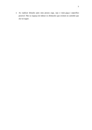 5


   Ao explicar direções para uma pessoa cega, seja o mais claro e específico
    possível. Não se esqueça de indicar os obstáculos que existem no caminho que
    ela vai seguir.
 