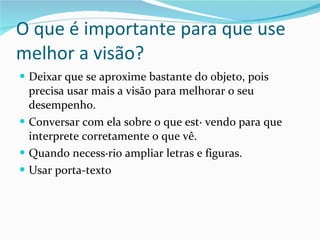 O que é importante para que use melhor a visão? Deixar que se aproxime bastante do objeto, pois precisa usar mais a visão para melhorar o seu desempenho. Conversar com ela sobre o que está vendo para que interprete corretamente o que vê. Quando necessário ampliar letras e figuras.  Usar porta-texto 