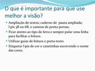 O que é importante para que use melhor a visão? Ampliação de textos; caderno de  pauta ampliada; lápis 3B ou 6B, e canetas de ponta porosa. Ficar atento ao tipo de letra e sempre pular uma linha para facilitar a leitura. Utilizar guias de leitura e porta-texto. Etiquetar lápis de cor e canetinhas escrevendo o nome das cores. 