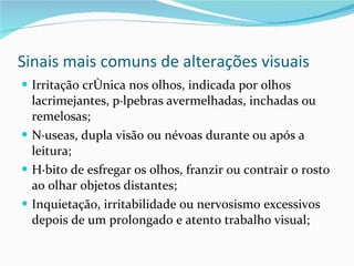 Sinais mais comuns de alterações visuais Irritação crônica nos olhos, indicada por olhos lacrimejantes, pálpebras avermelhadas, inchadas ou remelosas; Náuseas, dupla visão ou névoas durante ou após a leitura; Hábito de esfregar os olhos, franzir ou contrair o rosto ao olhar objetos distantes; Inquietação, irritabilidade ou nervosismo excessivos depois de um prolongado e atento trabalho visual; 