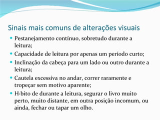Sinais mais comuns de alterações visuais Pestanejamento contínuo, sobretudo durante a leitura; Capacidade de leitura por apenas um período curto; Inclinação da cabeça para um lado ou outro durante a leitura; Cautela excessiva no andar, correr raramente e tropeçar sem motivo aparente; Hábito de durante a leitura, segurar o livro muito perto, muito distante, em outra posição incomum, ou ainda, fechar ou tapar um olho. 