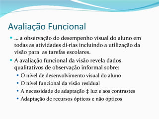 Avaliação Funcional É a observação do desempenho visual do aluno em todas as atividades diárias incluindo a utilização da visão para  as tarefas escolares. A avaliação funcional da visão revela dados qualitativos de observação informal sobre:  O nível de desenvolvimento visual do aluno O nível funcional da visão residual  A necessidade de adaptação à luz e aos contrastes Adaptação de recursos ópticos e não ópticos 