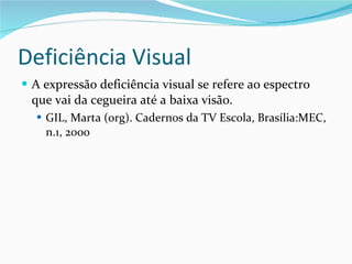 Deficiência Visual A expressão deficiência visual se refere ao espectro que vai da cegueira até a baixa visão. GIL, Marta (org). Cadernos da TV Escola, Brasília:MEC, n.1, 2000 