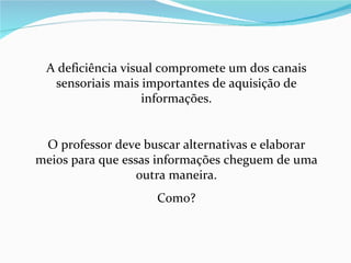 A deficiência visual compromete um dos canais sensoriais mais importantes de aquisição de informações. O professor deve buscar alternativas e elaborar meios para que essas informações cheguem de uma outra maneira. Como? 