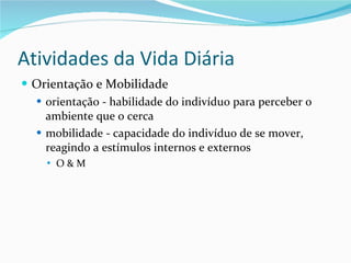 Atividades da Vida Diária Orientação e Mobilidade orientação - habilidade do indivíduo para perceber o ambiente que o cerca  mobilidade - capacidade do indivíduo de se mover, reagindo a estímulos internos e externos O & M 