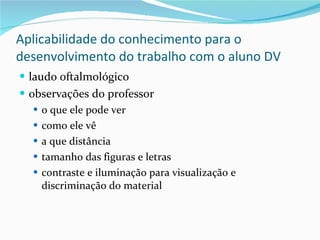 Aplicabilidade do conhecimento para o desenvolvimento do trabalho com o aluno DV laudo oftalmológico observações do professor o que ele pode ver como ele vê a que distância tamanho das figuras e letras contraste e iluminação para visualização e discriminação do material 