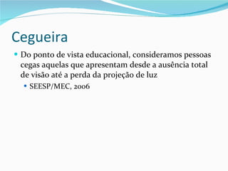 Cegueira Do ponto de vista educacional, consideramos pessoas cegas aquelas que apresentam desde a ausência total de visão até a perda da projeção de luz SEESP/MEC, 2006 