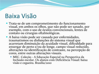 Baixa Visão Trata-se de um comprometimento do funcionamento visual, em ambos os olhos, que não pode ser sanado, por exemplo, com o uso de óculos convencionais, lentes de contato ou cirurgias oftalmológicas.  A baixa visão pode ser causada por enfermidades, traumatismos ou disfunções do sistema visual que acarretam diminuição da acuidade visual, dificuldade para enxergar de perto e/ou de longe, campo visual reduzido, alterações na identificação de contraste, na percepção de cores, entre outras alterações visuais. MEC. Coleção - A Educação Especial na Perspectiva da Inclusão escolar. Os alunos com Deficiência Visual: baixa visão e cegueira. Brasília/2010 
