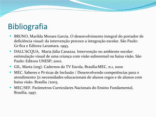 Bibliografia BRUNO, Marilda Moraes Garcia. O desenvolvimento integral do portador de deficiência visual: da intervenção precoce a integração escolar. São Paulo: Gráfica e Editora Laramara. 1993. DALL’ACQUA,  Maria Júlia Canazza. Intervenção no ambiente escolar: estimulação visual de uma criança com visão subnormal ou baixa visão. São Paulo: Editora UNESP; 2002. GIL, Marta (org). Cadernos da TV Escola, Brasília:MEC, n.1, 2000 MEC. Saberes e Práticas de Inclusão / Desenvolvendo competências para o atendimento às necessidades educacionais de alunos cegos e de alunos com baixa visão. Brasília /2003. MEC/SEF. Parâmetros Curriculares Nacionais do Ensino Fundamental, Brasília, 1997. 