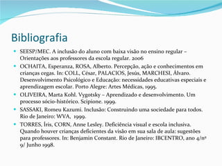 Bibliografia SEESP/MEC. A inclusão do aluno com baixa visão no ensino regular – Orientações aos professores da escola regular. 2006 OCHAITA, Esperanza, ROSA, Alberto. Percepção, ação e conhecimentos em crianças cegas. In: COLL, César, PALACIOS, Jesús, MARCHESI, Álvaro. Desenvolvimento Psicológico e Educação: necessidades educativas especiais e aprendizagem escolar. Porto Alegre: Artes Médicas, 1995. OLIVEIRA, Marta Kohl. Vygotsky – Aprendizado e desenvolvimento. Um processo sócio-histórico. Scipione. 1999. SASSAKI, Romeu Kazumi. Inclusão: Construindo uma sociedade para todos. Rio de Janeiro: WVA,  1999. TORRES, Íris, CORN, Anne Lesley. Deficiência visual e escola inclusiva. Quando houver crianças deficientes da visão em sua sala de aula: sugestões para professores. In: Benjamin Constant. Rio de Janeiro: IBCENTRO, ano 4/nº 9/ Junho 1998. 