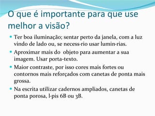 O que é importante para que use melhor a visão? Ter boa iluminação; sentar perto da janela, com a luz vindo de lado ou, se necessário usar luminárias. Aproximar mais do  objeto para aumentar a sua imagem. Usar porta-texto. Maior contraste, por isso cores mais fortes ou contornos mais reforçados com canetas de ponta mais grossa. Na escrita utilizar cadernos ampliados, canetas de ponta porosa, lápis 6B ou 3B. 