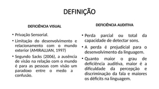 DEFINIÇÃO
DEFICIÊNCIA VISUAL
• Privação Sensorial.
• Limitação do desenvolvimento e
relacionamento com o mundo
exterior (AMIRALLIAN, 1997)
• Segundo Sacks (2006), a ausência
de visão na relação com o mundo
é para as pessoas com visão um
paradoxo entre o medo a
confusão.
DEFICIÊNCIA AUDITIVA
• Perda parcial ou total da
capacidade de detectar sons.
• A perda é prejudicial para o
desenvolvimento da linguagem.
• Quanto maior o grau de
deficiência auditiva, maior é a
dificuldade da percepção e
discriminação da fala e maiores
os déficits na linguagem.
 